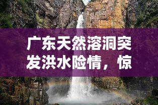 廣東天然溶洞突發(fā)洪水險情，驚險瞬間全記錄！