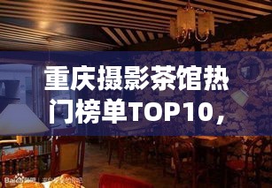 重慶攝影茶館熱門榜單TOP10，探秘攝影愛好者的最佳聚集地！