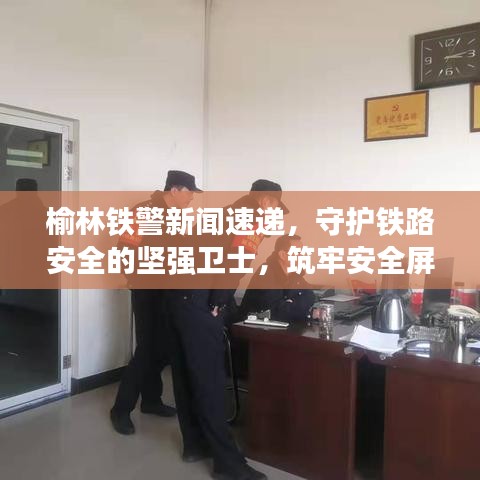 榆林鐵警新聞速遞，守護鐵路安全的堅強衛(wèi)士，筑牢安全屏障！