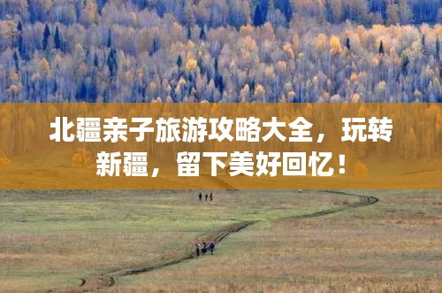 北疆親子旅游攻略大全，玩轉(zhuǎn)新疆，留下美好回憶！