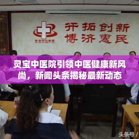 靈寶中醫(yī)院引領中醫(yī)健康新風尚，新聞頭條揭秘最新動態(tài)